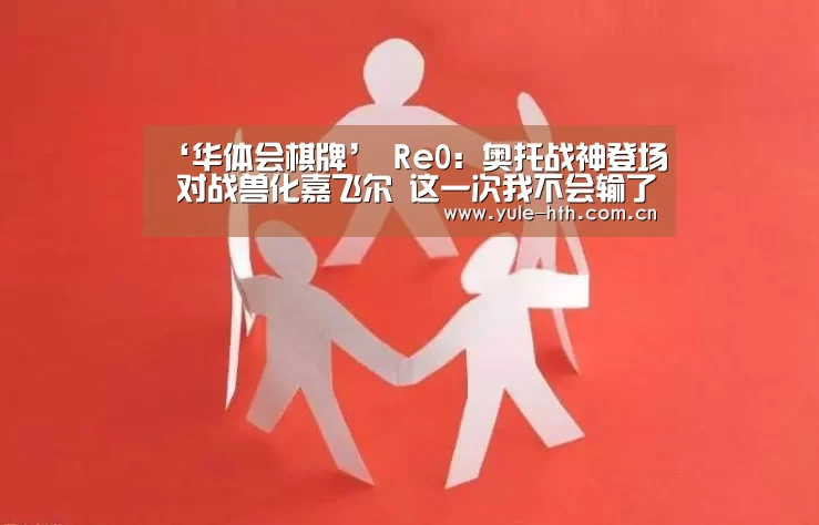‘华体会棋牌’
Re0:奥托战神登场 对战兽化嘉飞尔 这一次我不会输了(图1) 华体会入口